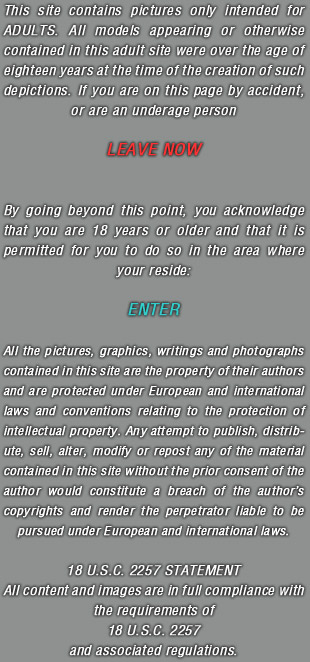 This site contains pictures only intended for ADULTS. All models appearing or otherwise contained in this adult site were over the age of eighteen years at the time of the creation of such depictions. If you are on this page by accident, or are an underage person LEAVE NOW. By going beyond this point, you acknowledge that you are 18 years or older and that it is permitted for you to do so in the area where your reside. ENTER. All the pictures, graphics, writings and photographs contained in this site are the property of their authors and are protected under European and international laws and conventions relating to the protection of intellectual property. Any attempt to publish, distribute, sell, alter, modify or repost any of the material contained in this site without the prior consent of the author would constitute a breach of the author�s copyrights and render the perpetrator liable to be pursued under European and international laws. 18 U.S.C. 2257 STATEMENT All content and images are in full compliance with the requirements of 18 U.S.C. 2257 and associated regulations.